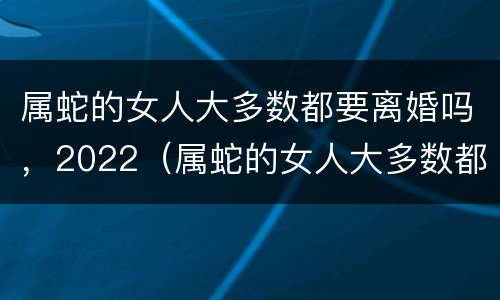 属蛇的女人大多数都要离婚吗，2022（属蛇的女人大多数都要离婚吗,2022年婚姻）