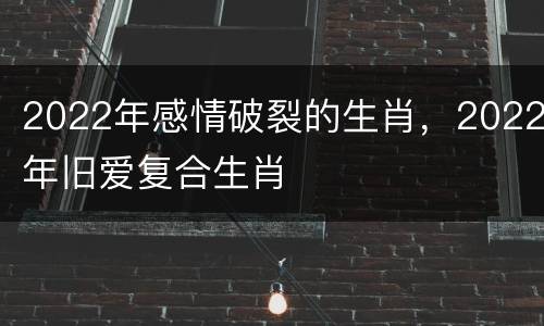 2022年感情破裂的生肖，2022年旧爱复合生肖