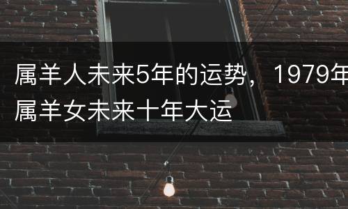 属羊人未来5年的运势，1979年属羊女未来十年大运