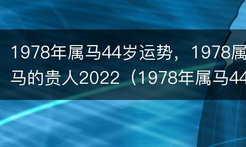 1978年属马44岁运势，1978属马的贵人2022（1978年属马44岁财运）