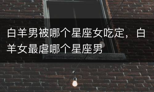 白羊男被哪个星座女吃定，白羊女最虐哪个星座男