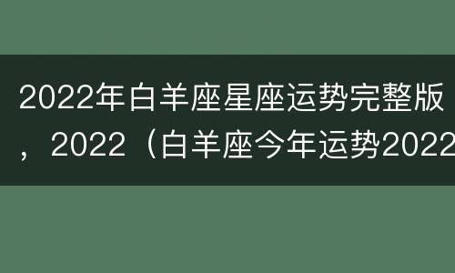 2022年白羊座星座运势完整版，2022（白羊座今年运势2022）