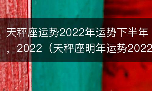 天秤座运势2022年运势下半年，2022（天秤座明年运势2022）