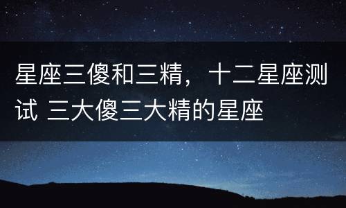 星座三傻和三精，十二星座测试 三大傻三大精的星座