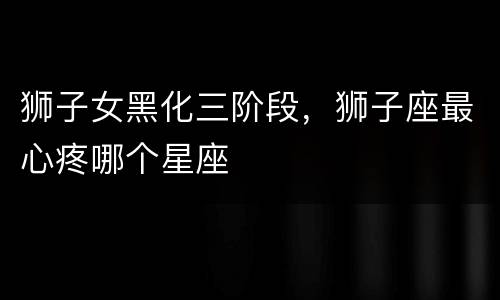 狮子女黑化三阶段，狮子座最心疼哪个星座