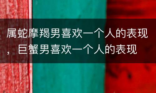 属蛇摩羯男喜欢一个人的表现，巨蟹男喜欢一个人的表现