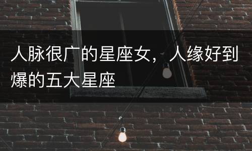 人脉很广的星座女，人缘好到爆的五大星座