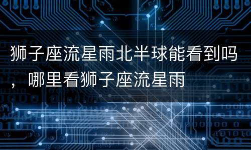 狮子座流星雨北半球能看到吗，哪里看狮子座流星雨