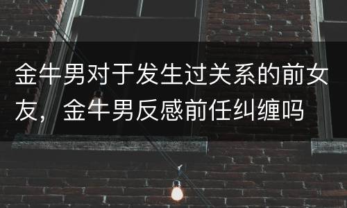金牛男对于发生过关系的前女友，金牛男反感前任纠缠吗