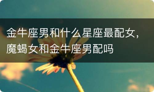 金牛座男和什么星座最配女，魔蝎女和金牛座男配吗