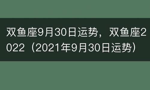 双鱼座9月30日运势，双鱼座2022（2021年9月30日运势）