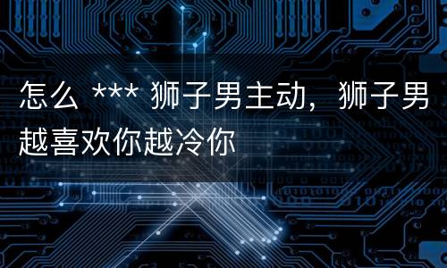 怎么 *** 狮子男主动，狮子男越喜欢你越冷你