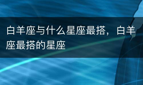 白羊座与什么星座最搭，白羊座最搭的星座