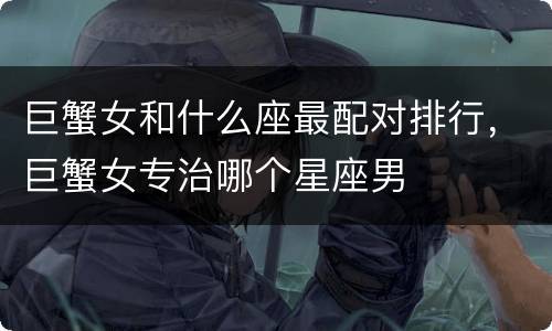 巨蟹女和什么座最配对排行，巨蟹女专治哪个星座男
