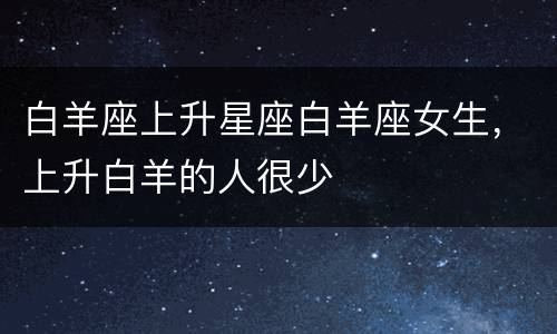 白羊座上升星座白羊座女生，上升白羊的人很少