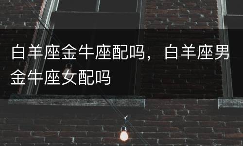 白羊座金牛座配吗，白羊座男金牛座女配吗