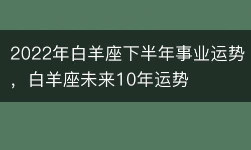 2022年白羊座下半年事业运势，白羊座未来10年运势