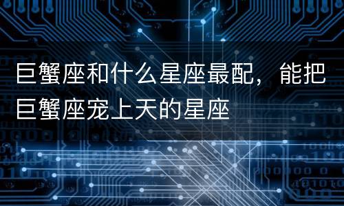 巨蟹座和什么星座最配，能把巨蟹座宠上天的星座