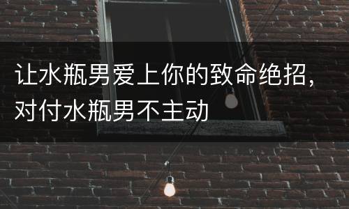 让水瓶男爱上你的致命绝招，对付水瓶男不主动