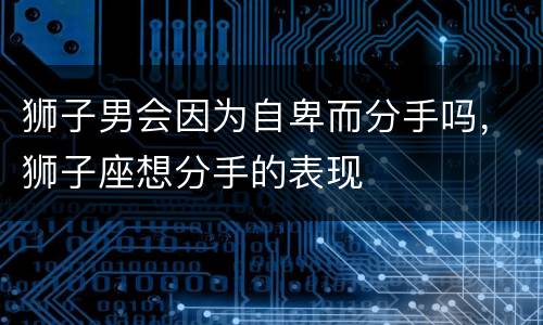 狮子男会因为自卑而分手吗，狮子座想分手的表现