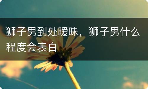 狮子男到处暧昧，狮子男什么程度会表白