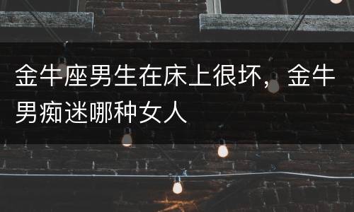 金牛座男生在床上很坏，金牛男痴迷哪种女人