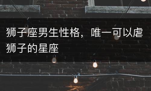 狮子座男生性格，唯一可以虐狮子的星座