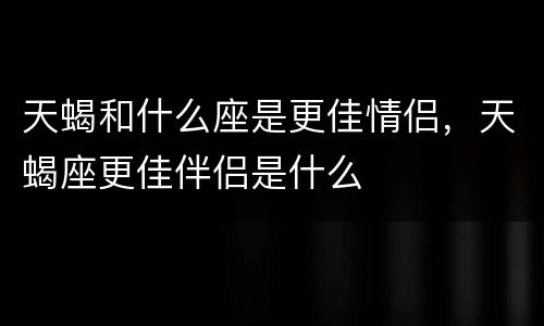 天蝎和什么座是更佳情侣，天蝎座更佳伴侣是什么