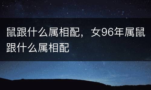 鼠跟什么属相配，女96年属鼠跟什么属相配