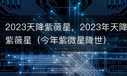 2023天降紫薇星，2023年天降紫薇星（今年紫微星降世）