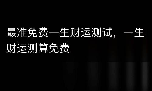 最准免费一生财运测试，一生财运测算免费