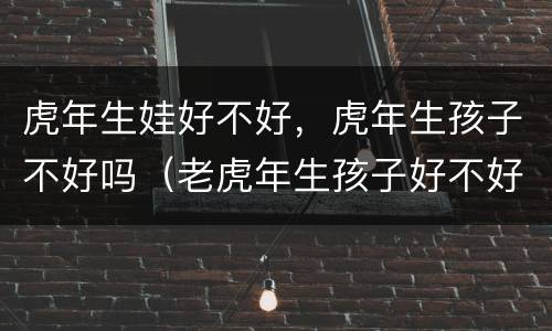 虎年生娃好不好，虎年生孩子不好吗（老虎年生孩子好不好）