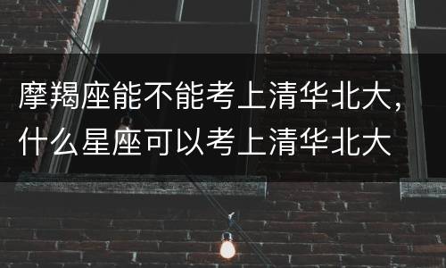摩羯座能不能考上清华北大，什么星座可以考上清华北大