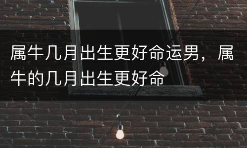 属牛几月出生更好命运男，属牛的几月出生更好命