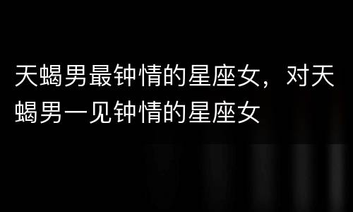 天蝎男最钟情的星座女，对天蝎男一见钟情的星座女