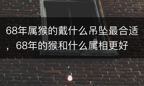 68年属猴的戴什么吊坠最合适，68年的猴和什么属相更好