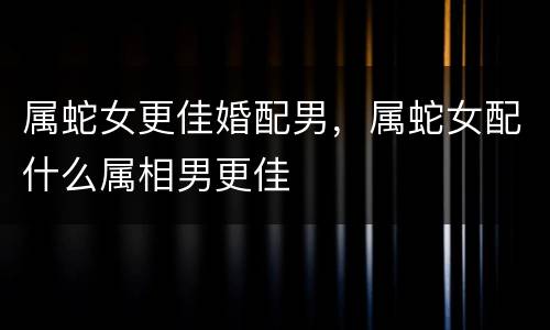 属蛇女更佳婚配男，属蛇女配什么属相男更佳