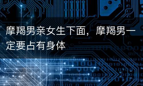 摩羯男亲女生下面，摩羯男一定要占有身体