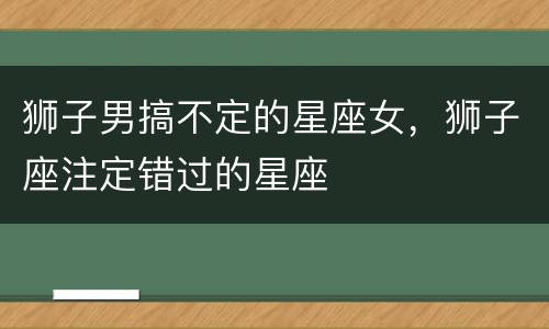 狮子男搞不定的星座女，狮子座注定错过的星座