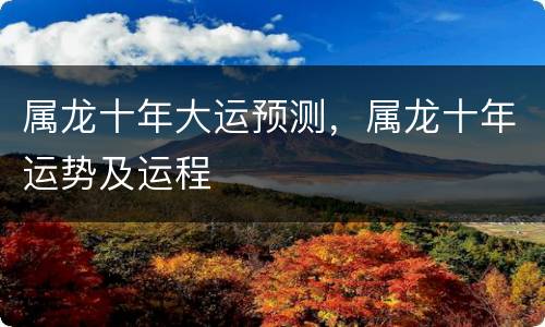 属龙十年大运预测，属龙十年运势及运程