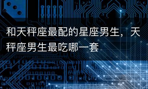 和天秤座最配的星座男生，天秤座男生最吃哪一套