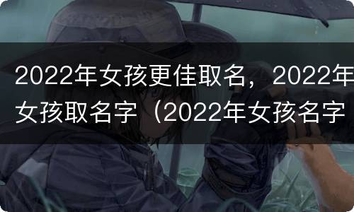 2022年女孩更佳取名，2022年女孩取名字（2022年女孩名字大全 取名）