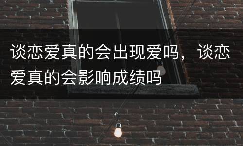 谈恋爱真的会出现爱吗，谈恋爱真的会影响成绩吗