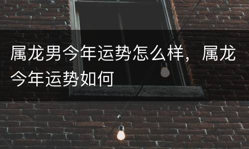 属龙男今年运势怎么样，属龙今年运势如何