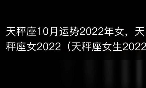 天秤座10月运势2022年女，天秤座女2022（天秤座女生2022年运势）