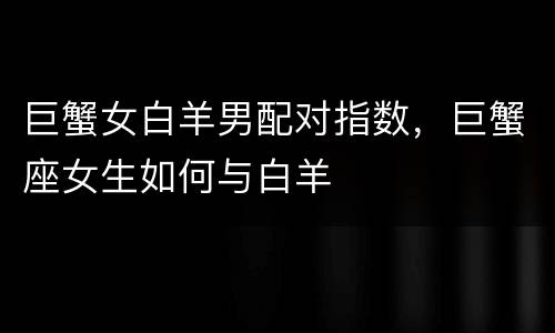 巨蟹女白羊男配对指数，巨蟹座女生如何与白羊