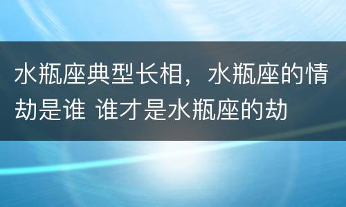 水瓶座典型长相，水瓶座的情劫是谁 谁才是水瓶座的劫