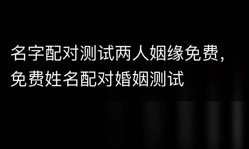 名字配对测试两人姻缘免费，免费姓名配对婚姻测试