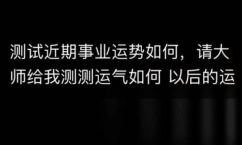 测试近期事业运势如何，请大师给我测测运气如何 以后的运势怎样