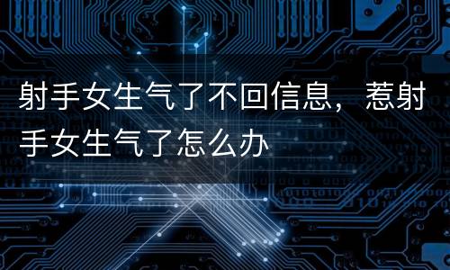 射手女生气了不回信息，惹射手女生气了怎么办